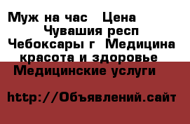 Муж на час › Цена ­ 1 500 - Чувашия респ., Чебоксары г. Медицина, красота и здоровье » Медицинские услуги   